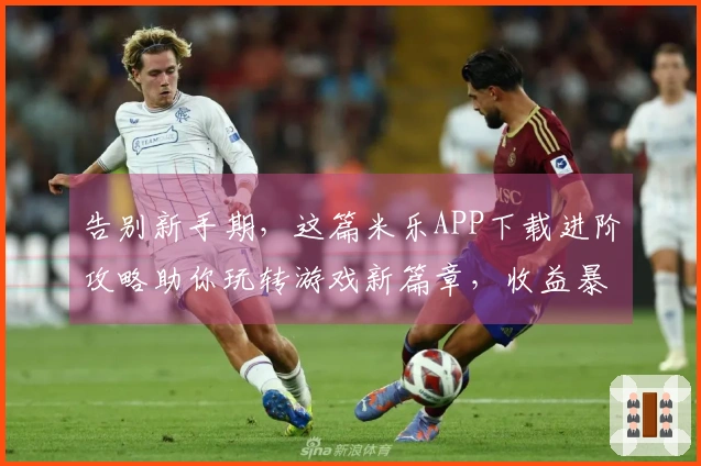 告别新手期，这篇米乐APP下载进阶攻略助你玩转游戏新篇章，收益暴涨！