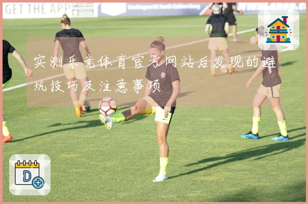 实测乐竞体育官方网站后发现的避坑技巧及注意事项