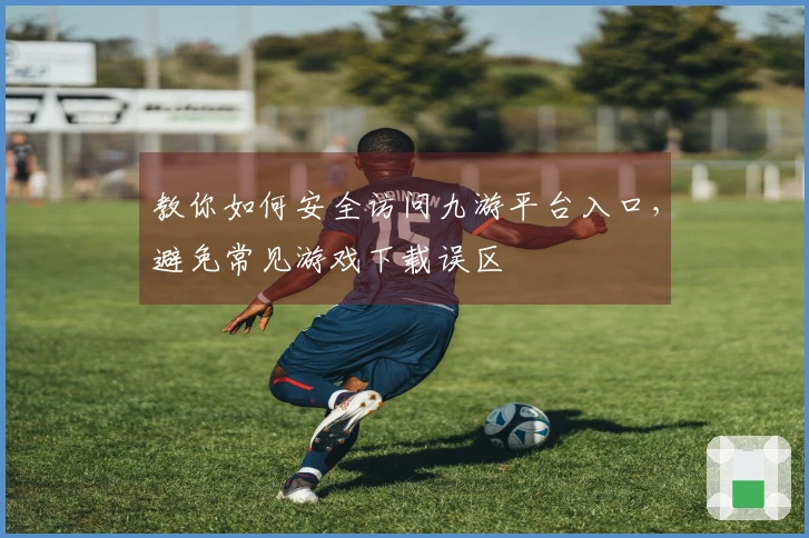 教你如何安全访问九游平台入口，避免常见游戏下载误区