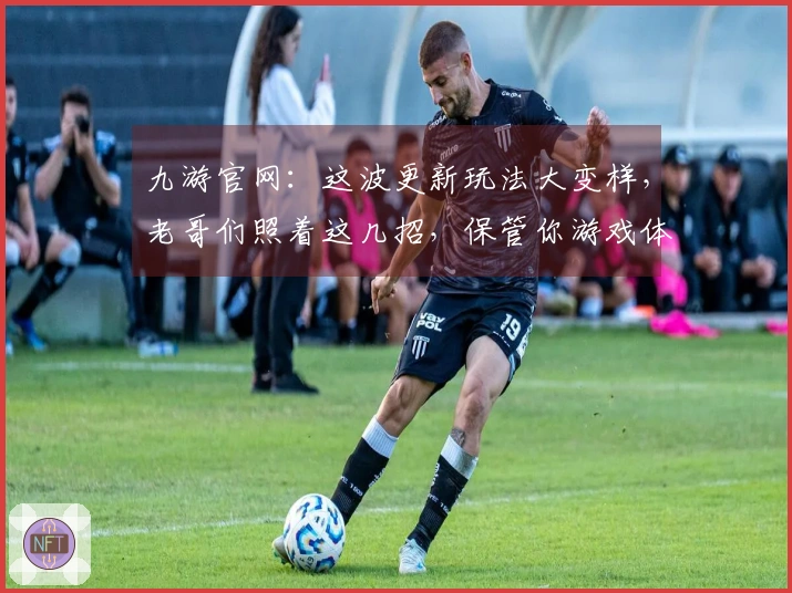 九游官网：这波更新玩法大变样，老哥们照着这几招，保管你游戏体验飙升！