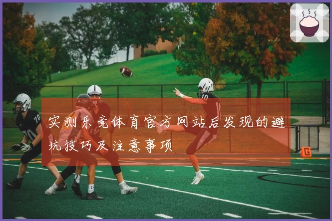 实测乐竞体育官方网站后发现的避坑技巧及注意事项
