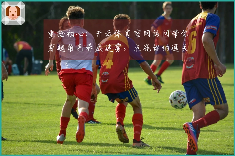 重拾初心：开云体育官网访问带你穿越角色养成迷雾，点亮你的通关之路