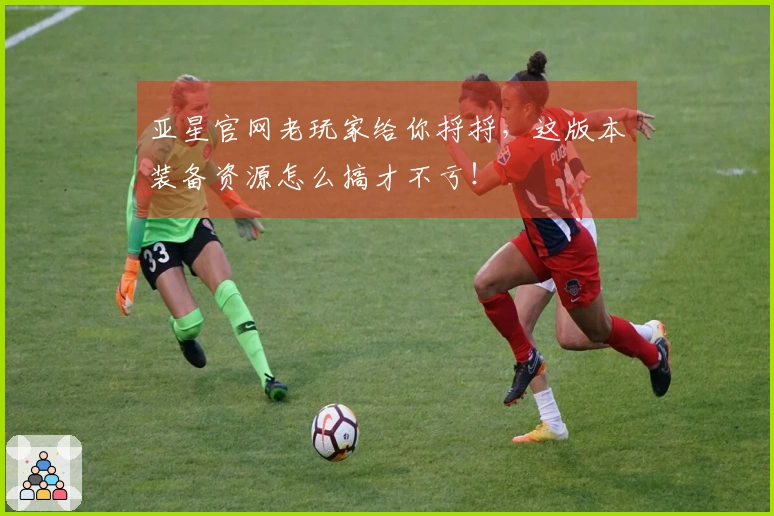 亚星官网老玩家给你捋捋，这版本装备资源怎么搞才不亏！