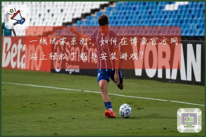 一线玩家亲测：如何在博鱼官方网站上轻松下载与安装游戏？